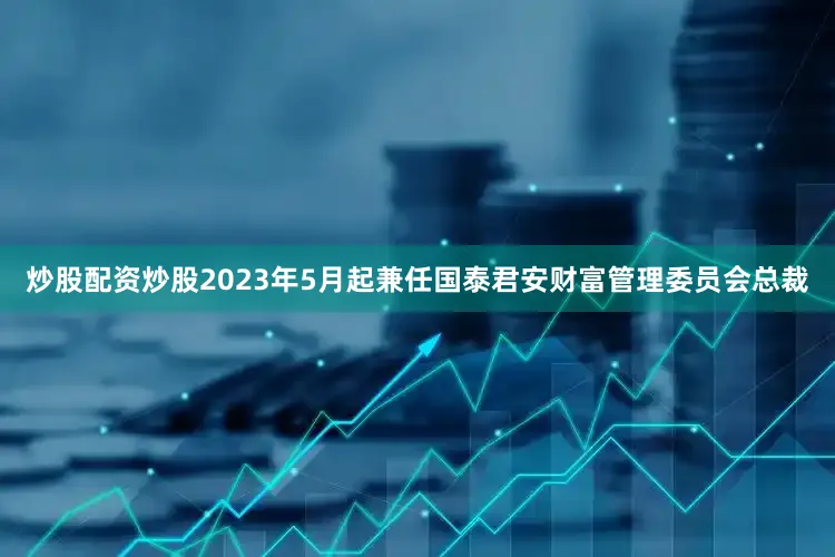 炒股配资炒股2023年5月起兼任国泰君安财富管理委员会总裁