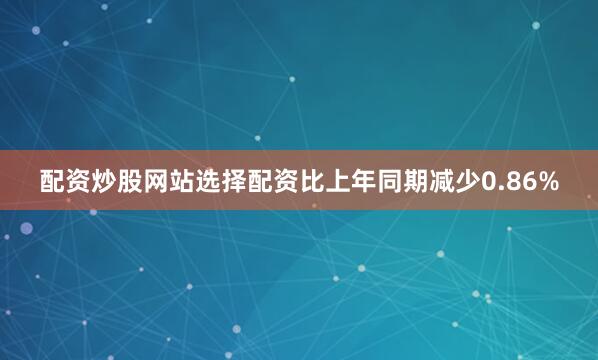配资炒股网站选择配资比上年同期减少0.86%
